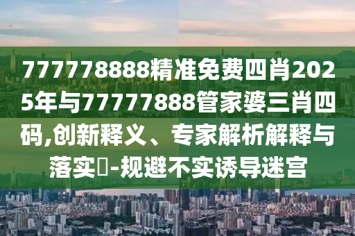 777778888精準(zhǔn)免費四肖2025年與77777888管家婆三肖四碼,創(chuàng)新釋義、專家解析解釋與落實?-規(guī)避不實誘導(dǎo)迷宮