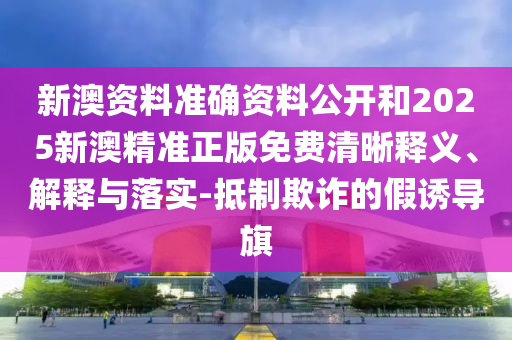 新澳資料準確資料公開和2025新澳精準正版免費清晰釋義、解釋與落實-抵制欺詐的假誘導旗