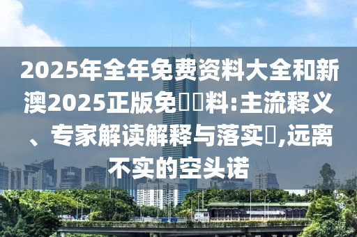 2025年全年免費(fèi)資料大全和新澳2025正版免費(fèi)資料:主流釋義、專(zhuān)家解讀解釋與落實(shí)?,遠(yuǎn)離不實(shí)的空頭諾