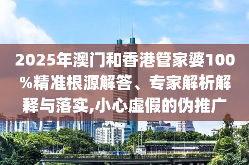 2025年澳門和香港管家婆100%精準(zhǔn)根源解答、專家解析解釋與落實,小心虛假的偽推廣