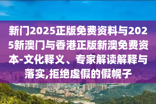 新門2025正版免費資料與2025新澳門與香港正版新澳免費資本-文化釋義、專家解讀解釋與落實,拒絕虛假的假幌子