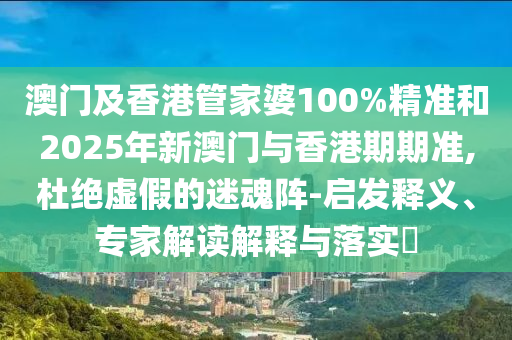 澳門及香港管家婆100%精準和2025年新澳門與香港期期準,杜絕虛假的迷魂陣-啟發(fā)釋義、專家解讀解釋與落實?