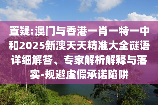 置疑:澳門與香港一肖一特一中和2025新澳天天精準(zhǔn)大全謎語詳細(xì)解答、專家解析解釋與落實-規(guī)避虛假承諾陷阱
