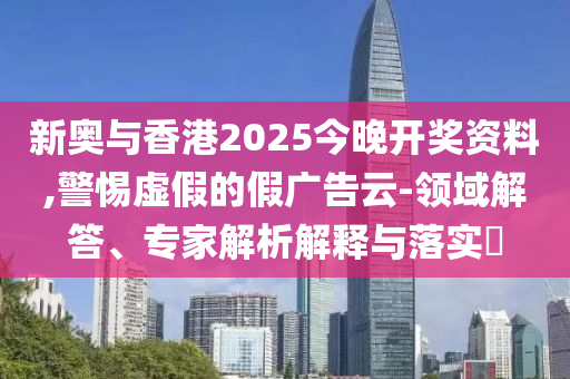 新奧與香港2025今晚開獎(jiǎng)資料,警惕虛假的假廣告云-領(lǐng)域解答、專家解析解釋與落實(shí)?