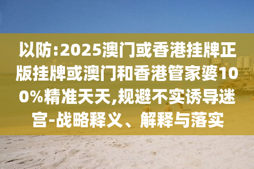 以防:2025澳門或香港掛牌正版掛牌或澳門和香港管家婆100%精準(zhǔn)天天,規(guī)避不實(shí)誘導(dǎo)迷宮-戰(zhàn)略釋義、解釋與落實(shí)