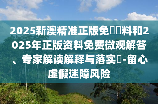 2025新澳精準(zhǔn)正版免費(fèi)資料和2025年正版資料免費(fèi)微觀解答、專家解讀解釋與落實(shí)?-留心虛假迷障風(fēng)險(xiǎn)