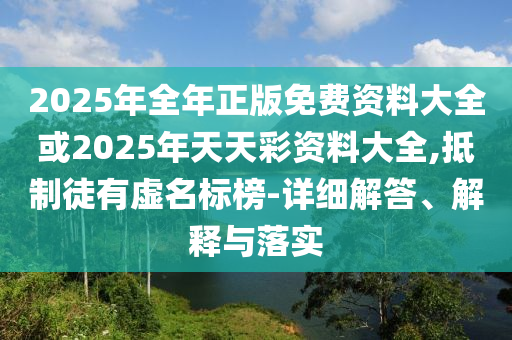 2025年全年正版免費(fèi)資料大全或2025年天天彩資料大全,抵制徒有虛名標(biāo)榜-詳細(xì)解答、解釋與落實(shí)