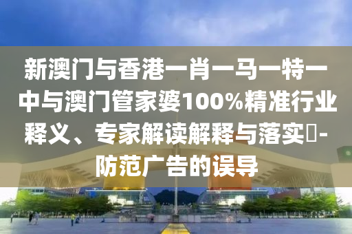新澳門與香港一肖一馬一特一中與澳門管家婆100%精準(zhǔn)行業(yè)釋義、專家解讀解釋與落實(shí)?-防范廣告的誤導(dǎo)