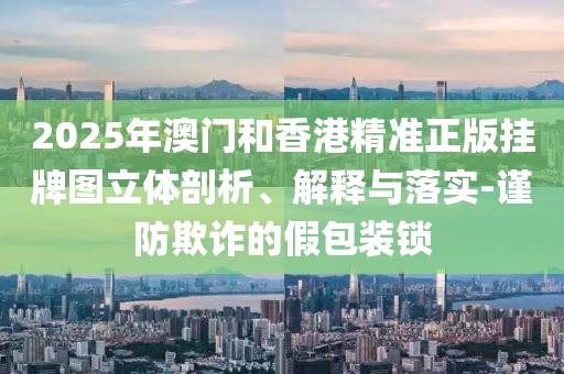 2025年澳門和香港精準正版掛牌圖立體剖析、解釋與落實-謹防欺詐的假包裝鎖