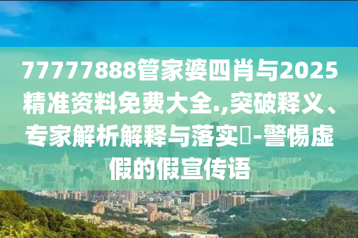 77777888管家婆四肖與2025精準(zhǔn)資料免費(fèi)大全.,突破釋義、專家解析解釋與落實(shí)?-警惕虛假的假宣傳語