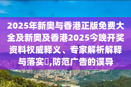 2025年新奧與香港正版免費(fèi)大全及新奧及香港2025今晚開(kāi)獎(jiǎng)資料權(quán)威釋義、專家解析解釋與落實(shí)?,防范廣告的誤導(dǎo)