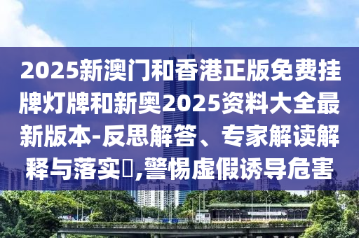 2025新澳門和香港正版免費(fèi)掛牌燈牌和新奧2025資料大全最新版本-反思解答、專家解讀解釋與落實(shí)?,警惕虛假誘導(dǎo)危害