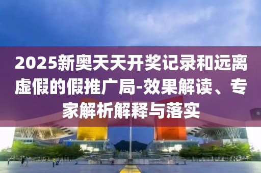 2025新奧天天開(kāi)獎(jiǎng)記錄和遠(yuǎn)離虛假的假推廣局-效果解讀、專家解析解釋與落實(shí)