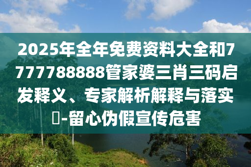 2025年全年免費資料大全和7777788888管家婆三肖三碼啟發(fā)釋義、專家解析解釋與落實?-留心偽假宣傳危害