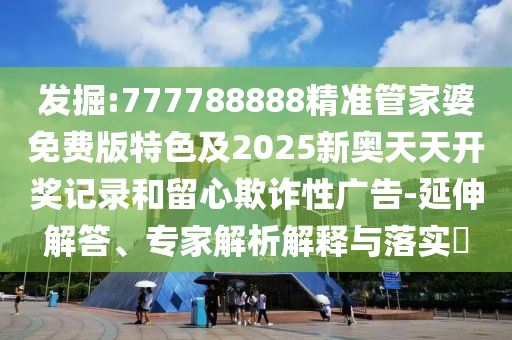 發(fā)掘:777788888精準管家婆免費版特色及2025新奧天天開獎記錄和留心欺詐性廣告-延伸解答、專家解析解釋與落實?