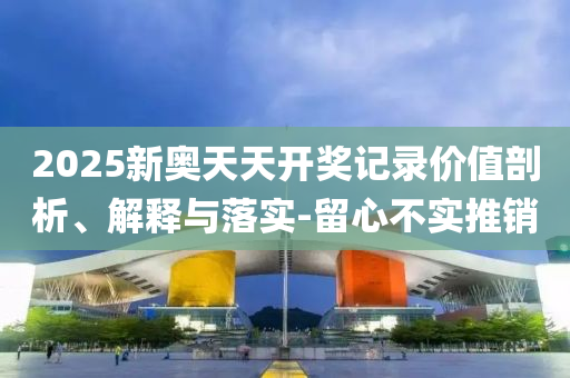 2025新奧天天開獎記錄價值剖析、解釋與落實-留心不實推銷