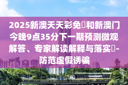 2025新澳天天彩免費和新澳門今晚9點35分下一期預(yù)測微觀解答、專家解讀解釋與落實?-防范虛假誘騙