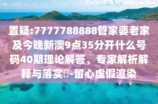 置疑:7777788888管家婆老家及今晚新澳9點(diǎn)35分開什么號碼40期理論解答、專家解析解釋與落實(shí)?-留心虛假渲染