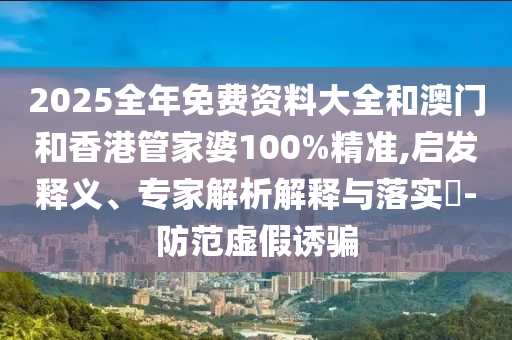 2025全年免費資料大全和澳門和香港管家婆100%精準(zhǔn),啟發(fā)釋義、專家解析解釋與落實?-防范虛假誘騙