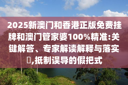 2025新澳門和香港正版免費掛牌和澳門管家婆100%精準:關鍵解答、專家解讀解釋與落實?,抵制誤導的假把式