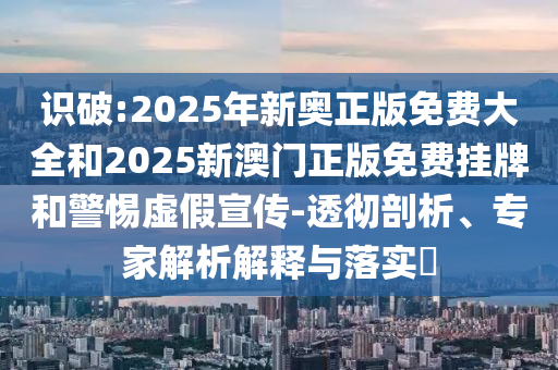 識破:2025年新奧正版免費(fèi)大全和2025新澳門正版免費(fèi)掛牌和警惕虛假宣傳-透徹剖析、專家解析解釋與落實?
