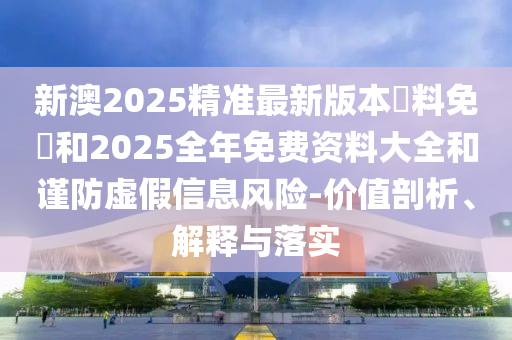 新澳2025精準(zhǔn)最新版本資料免費(fèi)和2025全年免費(fèi)資料大全和謹(jǐn)防虛假信息風(fēng)險(xiǎn)-價(jià)值剖析、解釋與落實(shí)