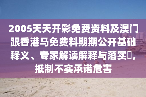 2005天天開彩免費資料及澳門跟香港馬免費料期期公開基礎(chǔ)釋義、專家解讀解釋與落實?,抵制不實承諾危害