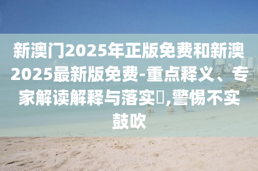 新澳門2025年正版免費(fèi)和新澳2025最新版免費(fèi)-重點(diǎn)釋義、專家解讀解釋與落實(shí)?,警惕不實(shí)鼓吹