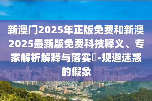 新澳門2025年正版免費和新澳2025最新版免費科技釋義、專家解析解釋與落實?-規(guī)避迷惑的假象