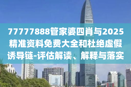77777888管家婆四肖與2025精準(zhǔn)資料免費(fèi)大全和杜絕虛假誘導(dǎo)鏈-評(píng)估解讀、解釋與落實(shí)