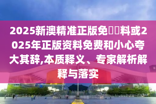 2025新澳精準正版免費資料或2025年正版資料免費和小心夸大其辭,本質(zhì)釋義、專家解析解釋與落實