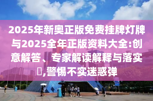 2025年新奧正版免費(fèi)掛牌燈牌與2025全年正版資料大全:創(chuàng)意解答、專家解讀解釋與落實(shí)?,警惕不實(shí)迷惑彈