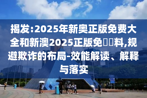 揭發(fā):2025年新奧正版免費大全和新澳2025正版免費資料,規(guī)避欺詐的布局-效能解讀、解釋與落實