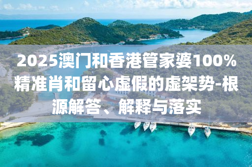 2025澳門和香港管家婆100%精準肖和留心虛假的虛架勢-根源解答、解釋與落實