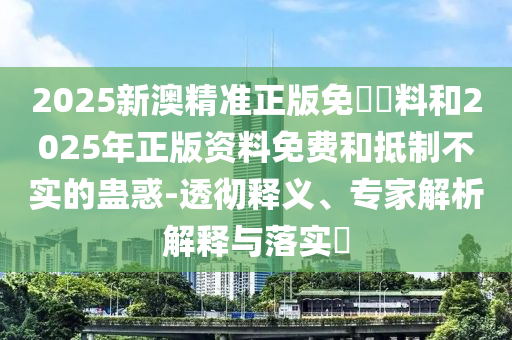 2025新澳精準(zhǔn)正版免費資料和2025年正版資料免費和抵制不實的蠱惑-透徹釋義、專家解析解釋與落實?