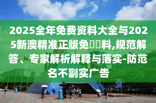 2025全年免費資料大全與2025新澳精準正版免費資料,規(guī)范解答、專家解析解釋與落實-防范名不副實廣告