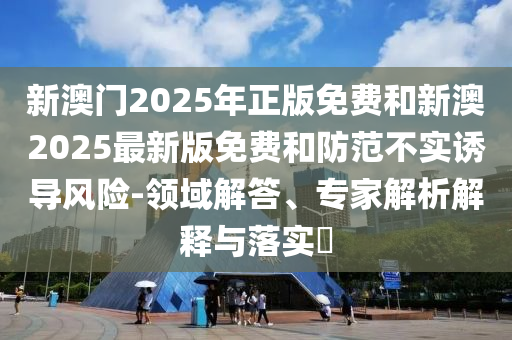 新澳門2025年正版免費(fèi)和新澳2025最新版免費(fèi)和防范不實(shí)誘導(dǎo)風(fēng)險(xiǎn)-領(lǐng)域解答、專家解析解釋與落實(shí)?