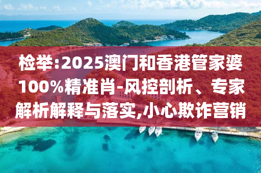 檢舉:2025澳門和香港管家婆100%精準(zhǔn)肖-風(fēng)控剖析、專家解析解釋與落實(shí),小心欺詐營銷