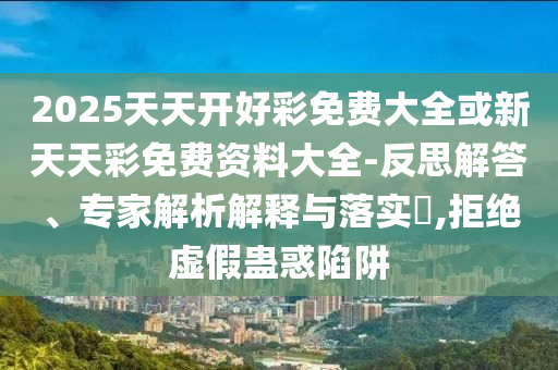 2025天天開好彩免費(fèi)大全或新天天彩免費(fèi)資料大全-反思解答、專家解析解釋與落實(shí)?,拒絕虛假蠱惑陷阱