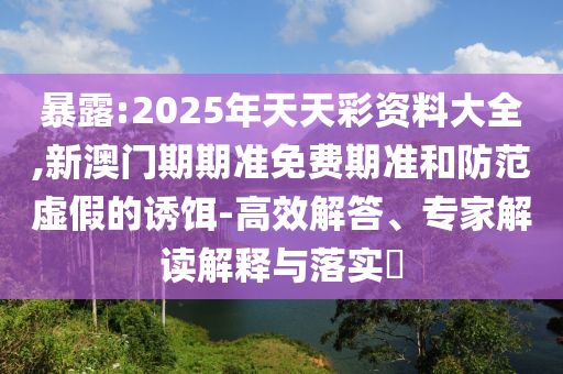 暴露:2025年天天彩資料大全,新澳門(mén)期期準(zhǔn)免費(fèi)期準(zhǔn)和防范虛假的誘餌-高效解答、專(zhuān)家解讀解釋與落實(shí)?