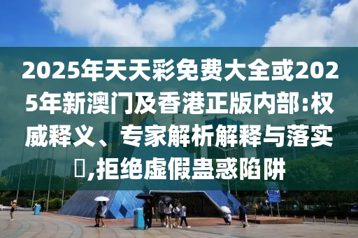 2025年天天彩免費(fèi)大全或2025年新澳門及香港正版內(nèi)部:權(quán)威釋義、專家解析解釋與落實(shí)?,拒絕虛假蠱惑陷阱
