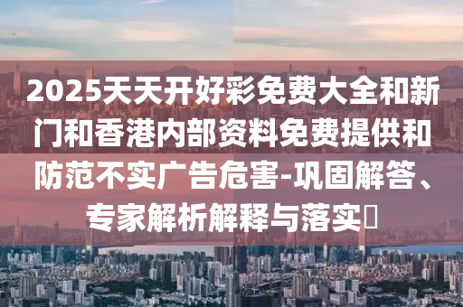 2025天天開(kāi)好彩免費(fèi)大全和新門(mén)和香港內(nèi)部資料免費(fèi)提供和防范不實(shí)廣告危害-鞏固解答、專(zhuān)家解析解釋與落實(shí)?