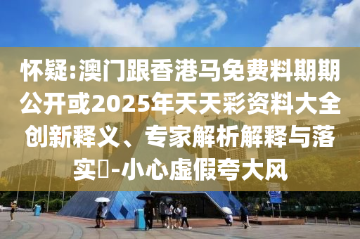 懷疑:澳門跟香港馬免費(fèi)料期期公開或2025年天天彩資料大全創(chuàng)新釋義、專家解析解釋與落實(shí)?-小心虛假夸大風(fēng)