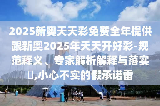 2025新奧天天彩免費全年提供跟新奧2025年天天開好彩-規(guī)范釋義、專家解析解釋與落實?,小心不實的假承諾雷