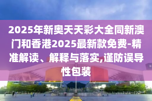 2025年新奧天天彩大全同新澳門和香港2025最新款免費(fèi)-精準(zhǔn)解讀、解釋與落實(shí),謹(jǐn)防誤導(dǎo)性包裝