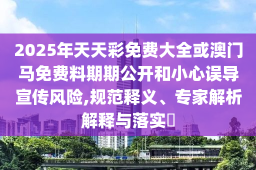 2025年天天彩免費(fèi)大全或澳門(mén)馬免費(fèi)料期期公開(kāi)和小心誤導(dǎo)宣傳風(fēng)險(xiǎn),規(guī)范釋義、專家解析解釋與落實(shí)?