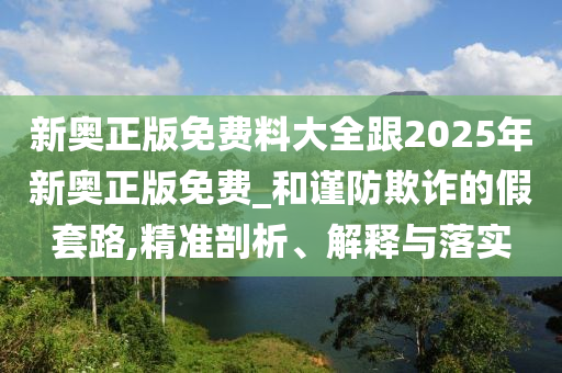 新奧正版免費(fèi)料大全跟2025年新奧正版免費(fèi)_和謹(jǐn)防欺詐的假套路,精準(zhǔn)剖析、解釋與落實(shí)