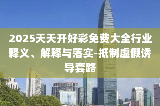 2025天天開好彩免費(fèi)大全行業(yè)釋義、解釋與落實(shí)-抵制虛假誘導(dǎo)套路