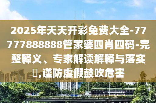 2025年天天開彩免費大全-77777888888管家婆四肖四碼-完整釋義、專家解讀解釋與落實?,謹(jǐn)防虛假鼓吹危害
