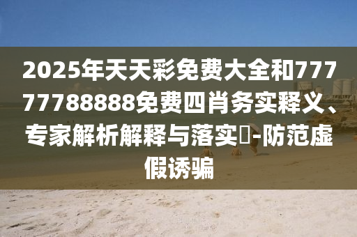 2025年天天彩免費(fèi)大全和77777788888免費(fèi)四肖務(wù)實(shí)釋義、專家解析解釋與落實(shí)?-防范虛假誘騙